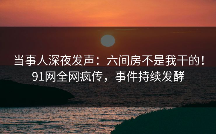 当事人深夜发声：六间房不是我干的！91网全网疯传，事件持续发酵